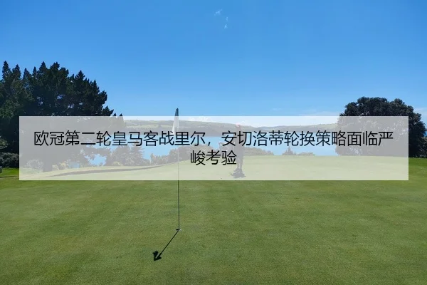 欧冠第二轮皇马客战里尔，安切洛蒂轮换策略面临严峻考验