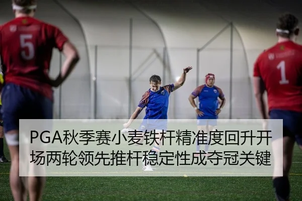 PGA秋季赛小麦铁杆精准度回升开场两轮领先推杆稳定性成夺冠关键