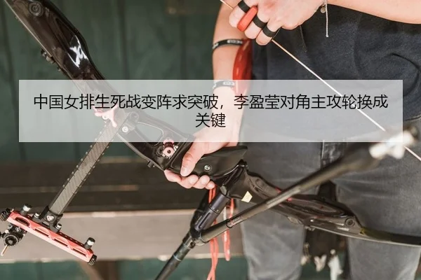 中国女排生死战变阵求突破，李盈莹对角主攻轮换成关键